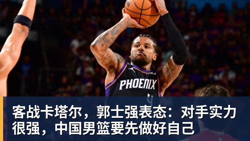MK体育客战卡塔尔，郭士强表态：对手实力很强，中国男篮要先做好自己